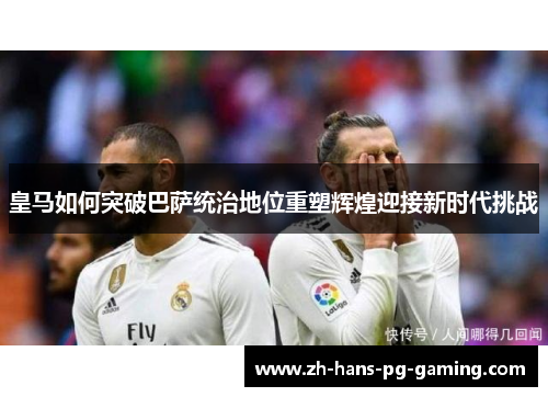 皇马如何突破巴萨统治地位重塑辉煌迎接新时代挑战