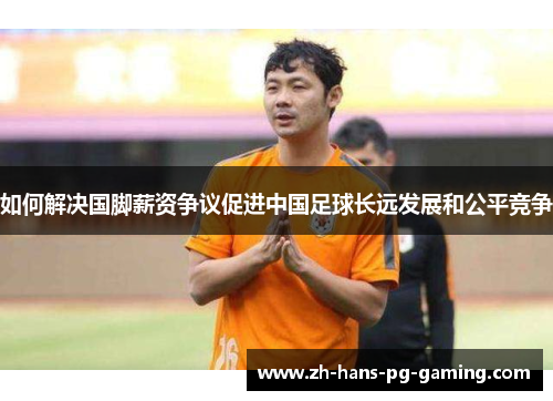 如何解决国脚薪资争议促进中国足球长远发展和公平竞争