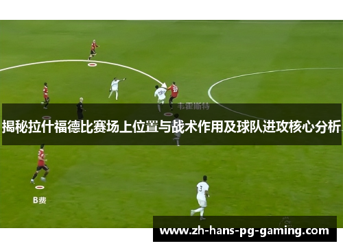 揭秘拉什福德比赛场上位置与战术作用及球队进攻核心分析