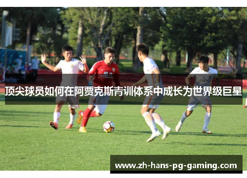 顶尖球员如何在阿贾克斯青训体系中成长为世界级巨星