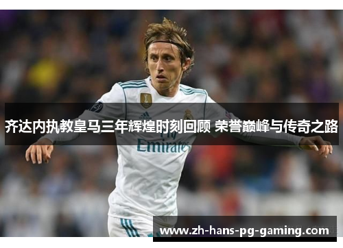 齐达内执教皇马三年辉煌时刻回顾 荣誉巅峰与传奇之路