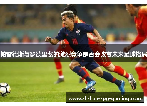 帕雷德斯与罗德里戈的激烈竞争是否会改变未来足球格局