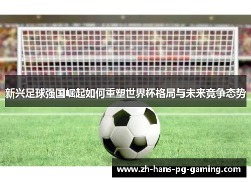 新兴足球强国崛起如何重塑世界杯格局与未来竞争态势