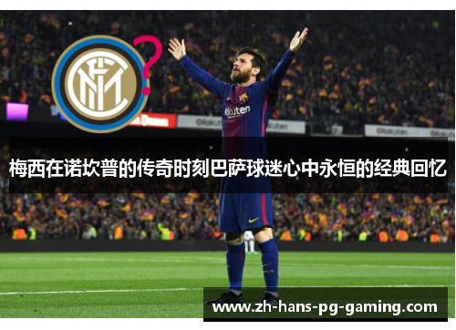 梅西在诺坎普的传奇时刻巴萨球迷心中永恒的经典回忆