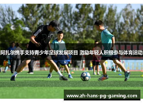 阿扎尔携手支持青少年足球发展项目 激励年轻人积极参与体育运动 阿扎尔携手支持青少年足球发展项目 激励年轻人积极参与体育运动