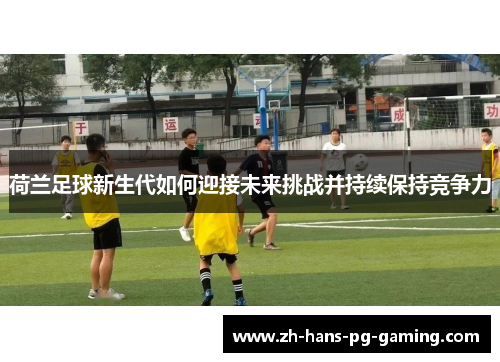 荷兰足球新生代如何迎接未来挑战并持续保持竞争力 荷兰足球新生代如何迎接未来挑战并持续保持竞争力